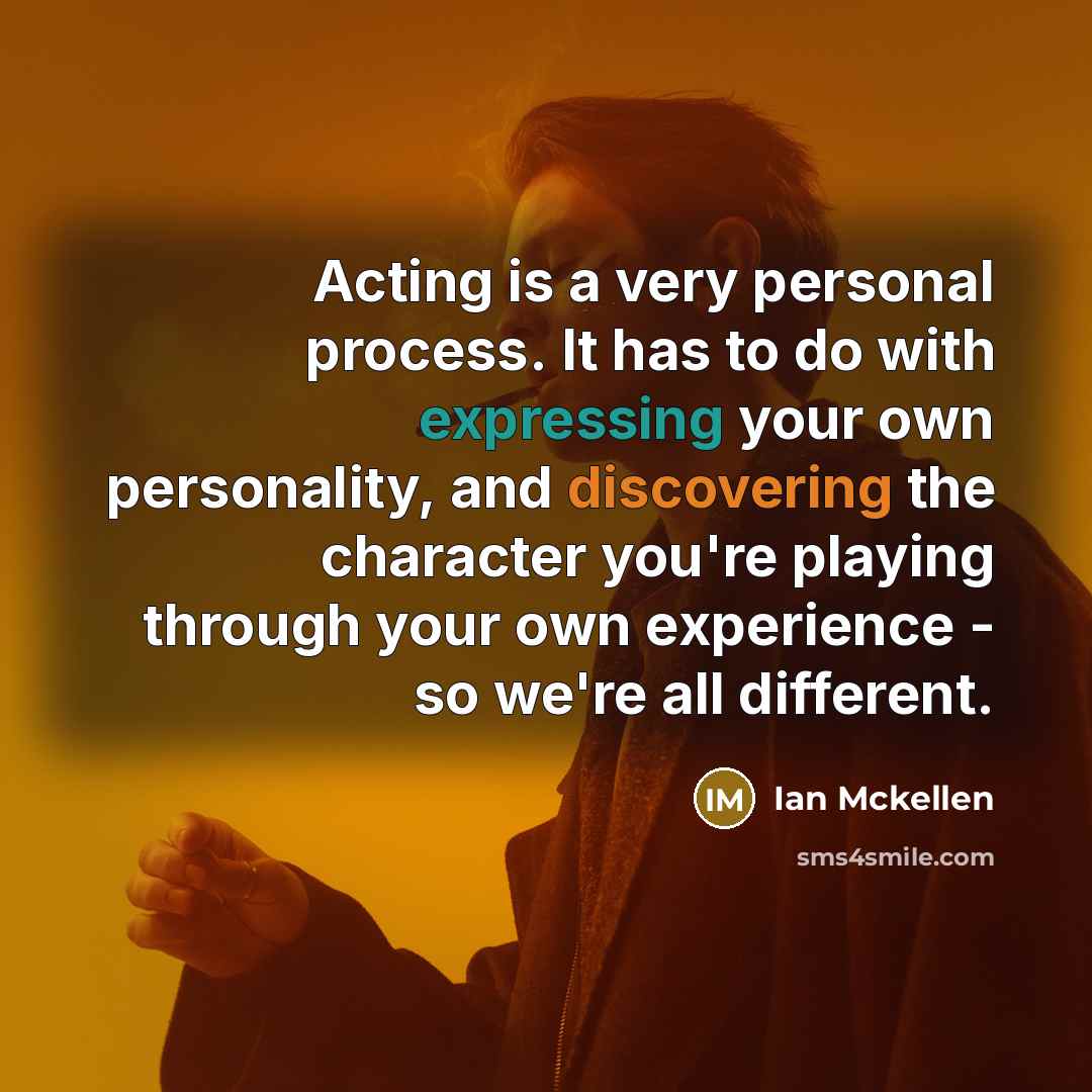 “Acting is a very personal process. It has to do with expressing your own personality, and discovering the character you're playing through your own experience - so we're all different.” quote by Ian Mckellen