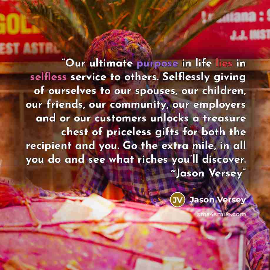 “Our ultimate purpose in life lies in selfless service to others. Selflessly giving of ourselves to our spouses, our children, our friends, our community, our employers and or our customers unlocks a treasure chest of priceless gifts for both the recipient and you. Go the extra mile, in all you do…” quote by Jason Versey