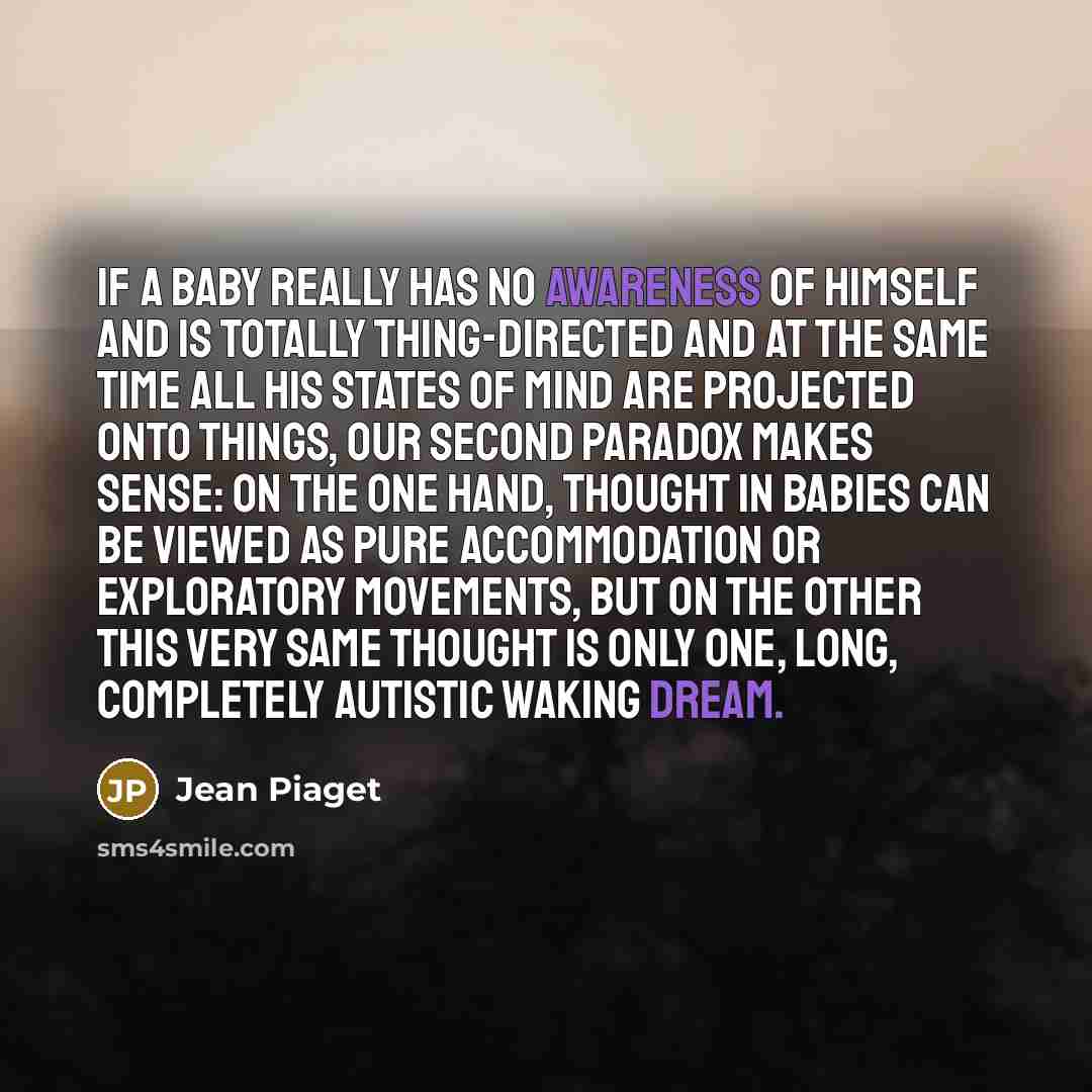 “If a baby really has no awareness of himself and is totally thing-directed and at the same time all his states of mind are projected onto things, our second paradox makes sense: on the one hand, thought in babies can be viewed as pure accommodation or exploratory movements, but on the other this…” quote by Jean Piaget
