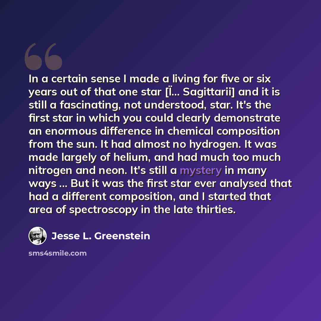 “In a certain sense I made a living for five or six years out of that one star [Ï… Sagittarii] and it is still a fascinating, not understood, star. It's the first star in which you could clearly demonstrate an enormous difference in chemical composition from the sun. It had almost no hydrogen. It…” quote by Jesse L. Greenstein