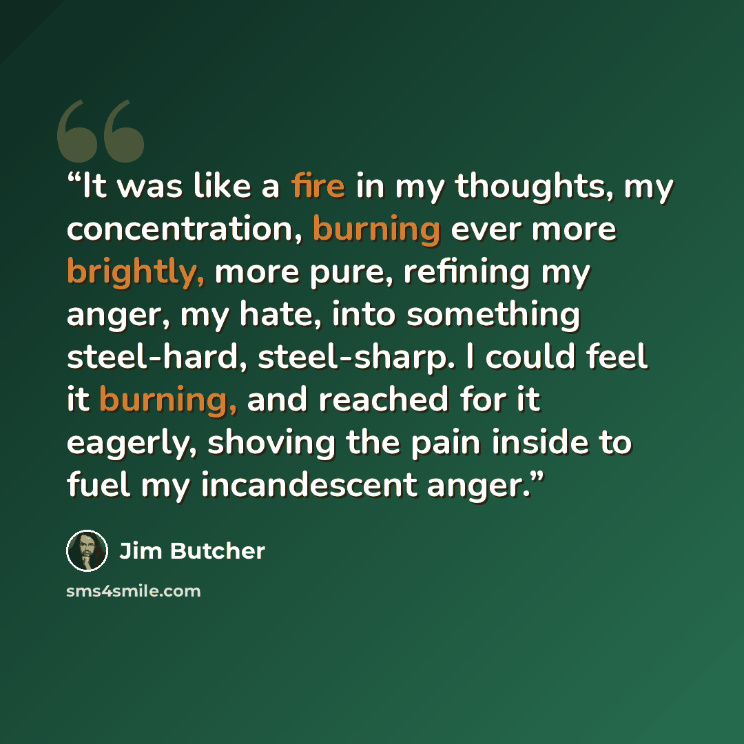 “It was like a fire in my thoughts, my concentration, burning ever more brightly, more pure, refining my anger, my hate, into something steel-hard, steel-sharp. I could feel it burning, and reached for it eagerly, shoving the pain inside to fuel my incandescent anger.” quote by Jim Butcher