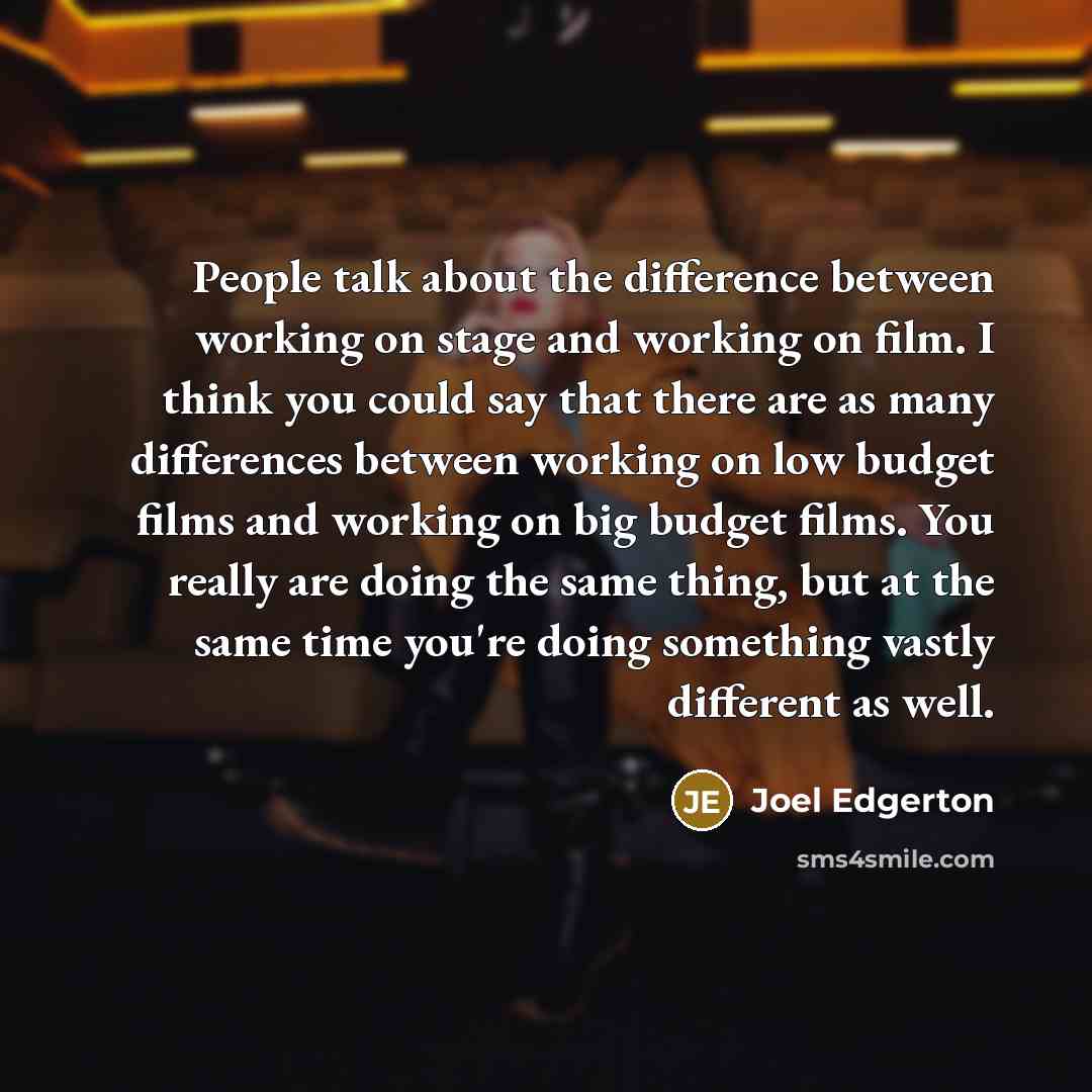 “People talk about the difference between working on stage and working on film. I think you could say that there are as many differences between working on low budget films and working on big budget films. You really are doing the same thing, but at the same time you're doing something vastly…” quote by Joel Edgerton