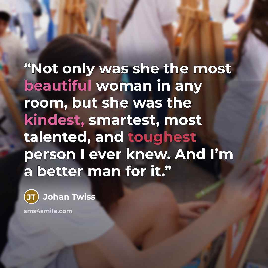 “Not only was she the most beautiful woman in any room, but she was the kindest, smartest, most talented, and toughest person I ever knew. And I’m a better man for it.” quote by Johan Twiss