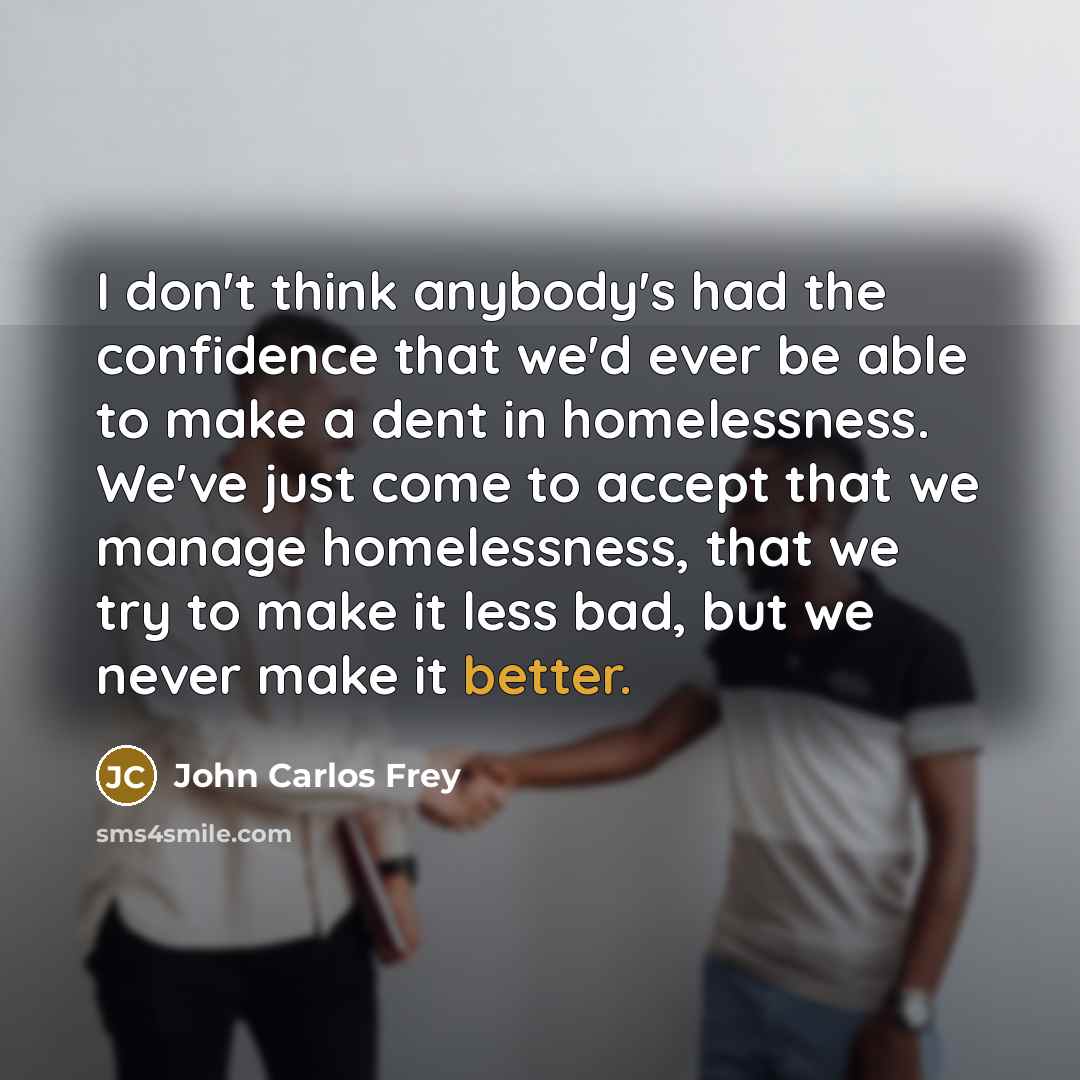 “I don't think anybody's had the confidence that we'd ever be able to make a dent in homelessness. We've just come to accept that we manage homelessness, that we try to make it less bad, but we never make it better.” quote by John Carlos Frey