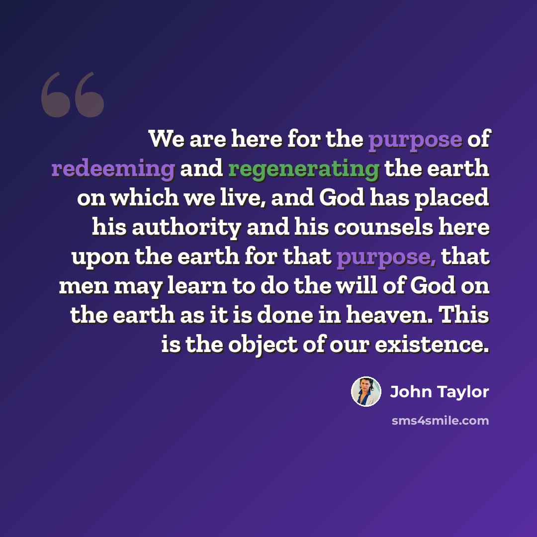 “We are here for the purpose of redeeming and regenerating the earth on which we live, and God has placed his authority and his counsels here upon the earth for that purpose, that men may learn to do the will of God on the earth as it is done in heaven. This is the object of our existence.” quote by John Taylor