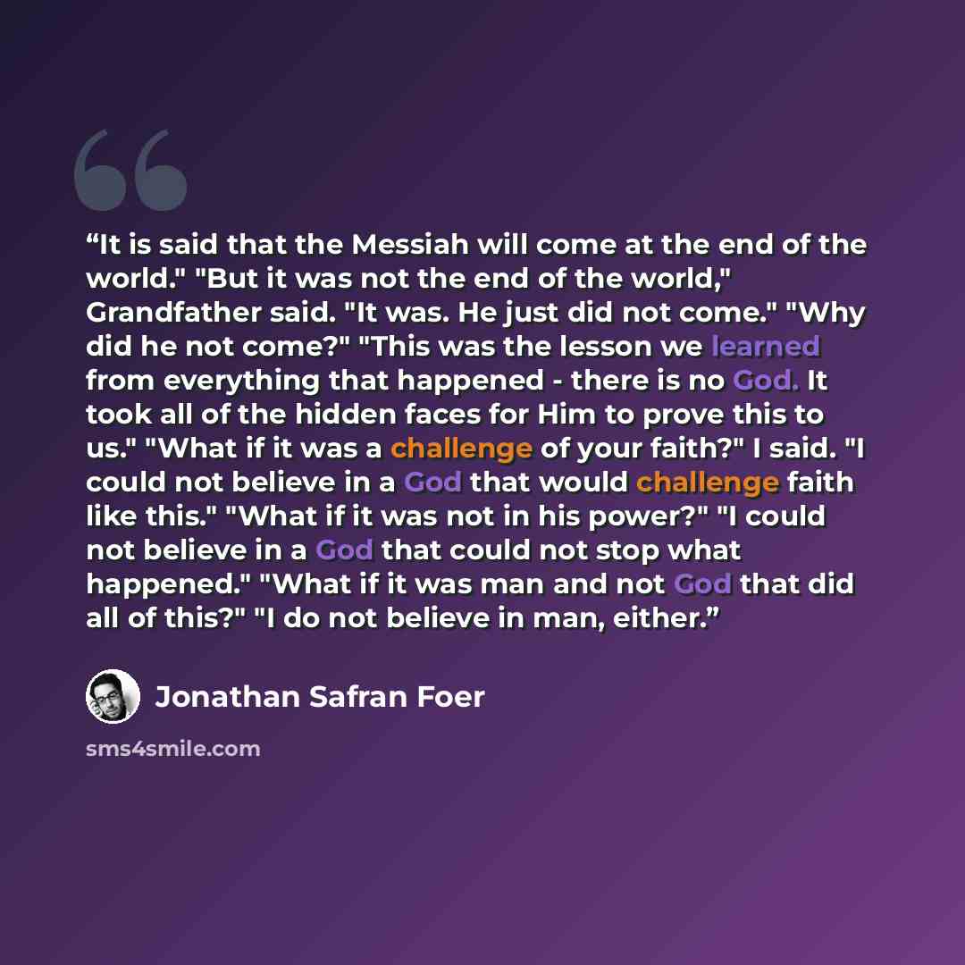 “It is said that the Messiah will come at the end of the world." "But it was not the end of the world," Grandfather said. "It was. He just did not come." "Why did he not come?" "This was the lesson we learned from everything that happened - there is no God. It took all of the hidden faces for Him…” quote by Jonathan Safran Foer