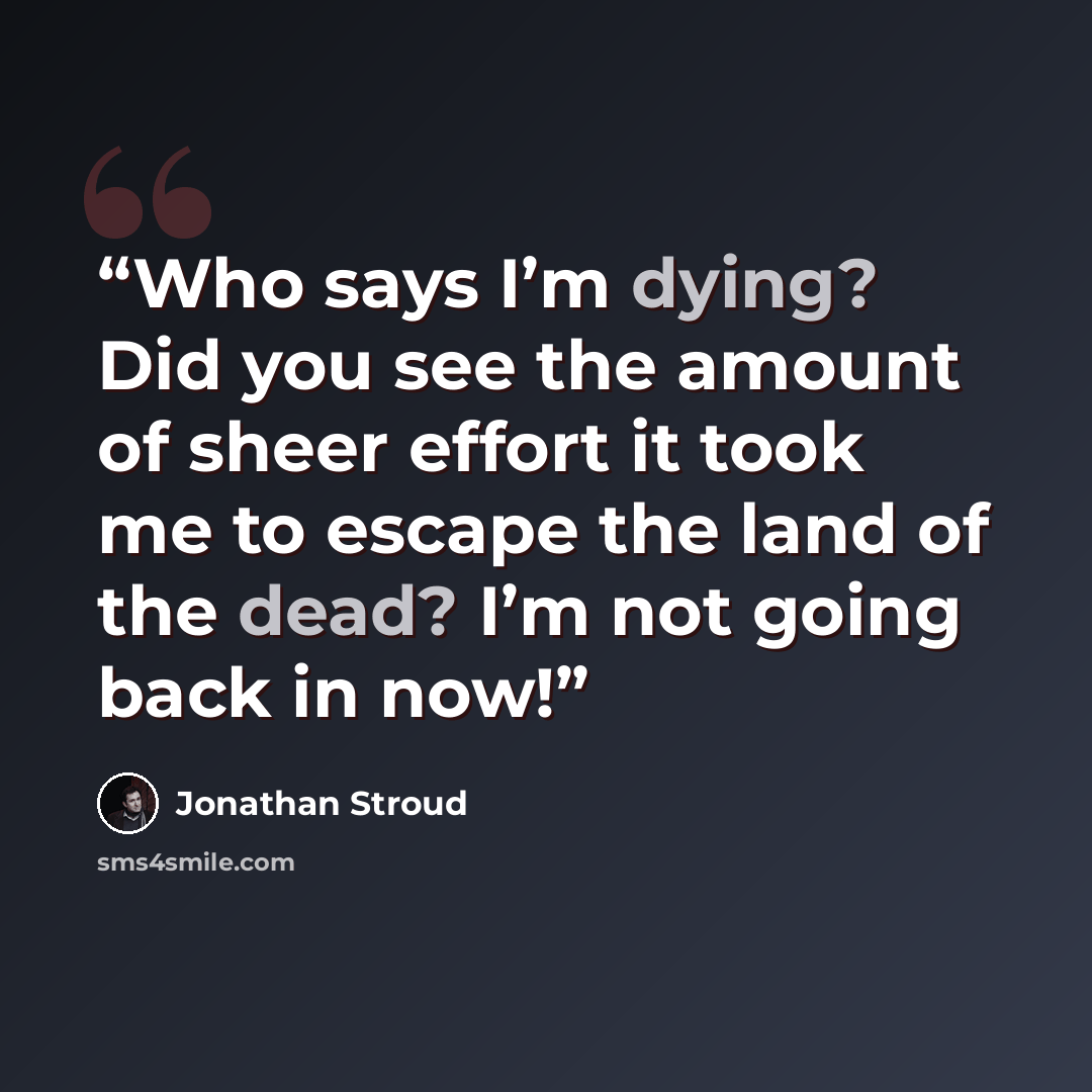 “Who says I’m dying? Did you see the amount of sheer effort it took me to escape the land of the dead? I’m not going back in now!” quote by Jonathan Stroud