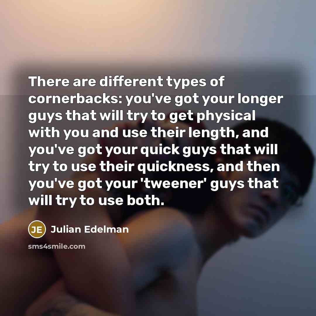“There are different types of cornerbacks: you've got your longer guys that will try to get physical with you and use their length, and you've got your quick guys that will try to use their quickness, and then you've got your 'tweener' guys that will try to use both.” quote by Julian Edelman
