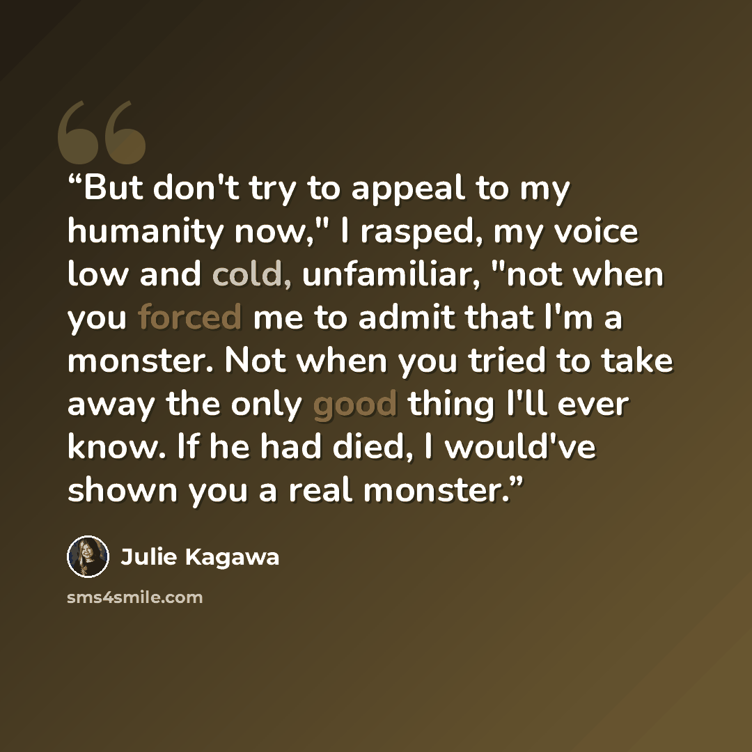 “But don't try to appeal to my humanity now," I rasped, my voice low and cold, unfamiliar, "not when you forced me to admit that I'm a monster. Not when you tried to take away the only good thing I'll ever know. If he had died, I would've shown you a real monster.” quote by Julie Kagawa