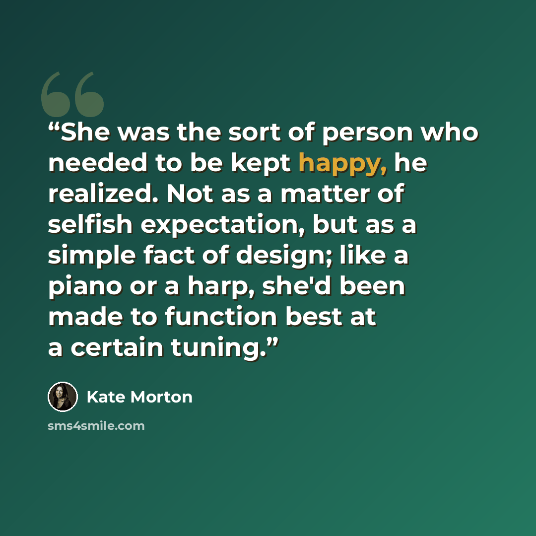 “She was the sort of person who needed to be kept happy, he realized. Not as a matter of selfish expectation, but as a simple fact of design; like a piano or a harp, she'd been made to function best at a certain tuning.” quote by Kate Morton