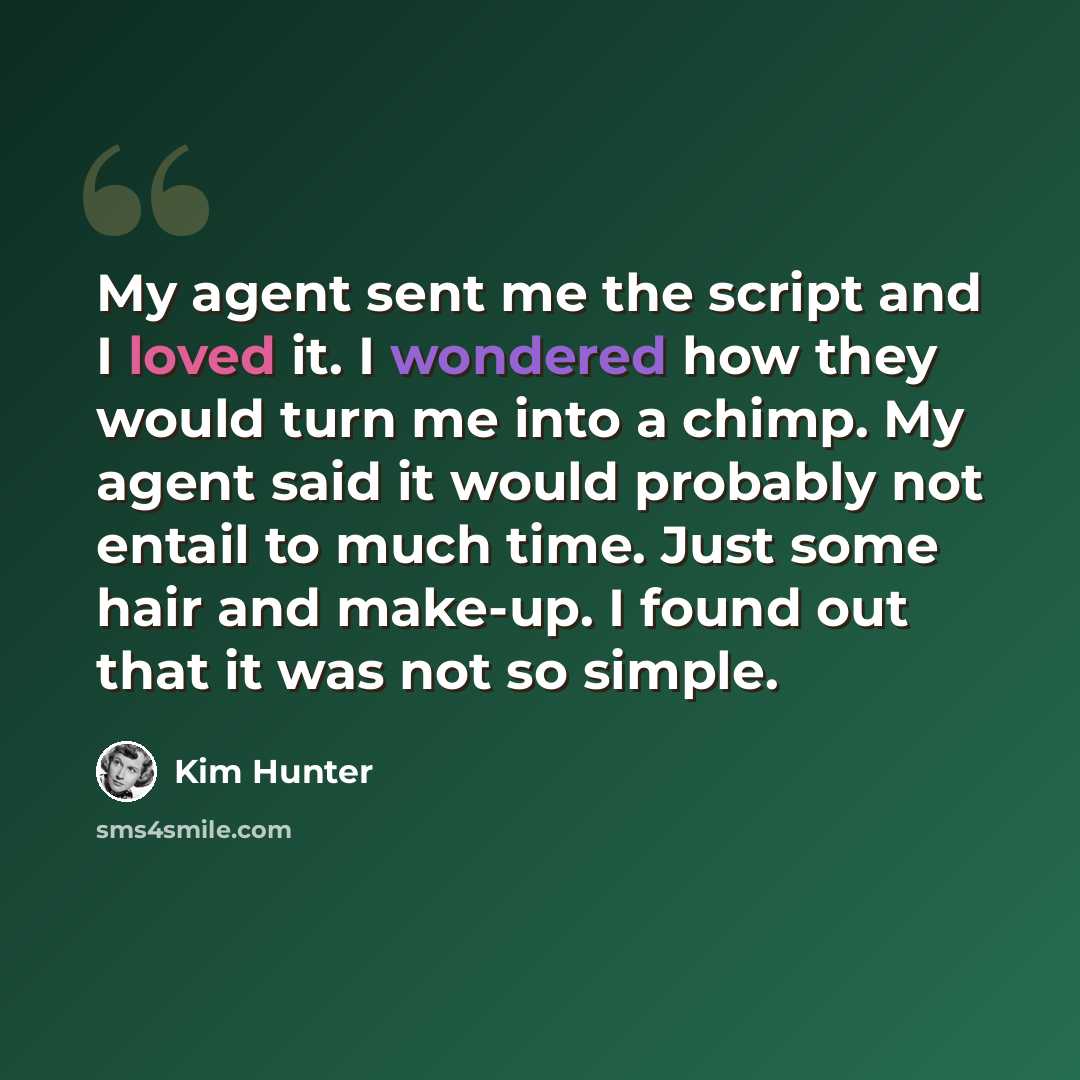 “My agent sent me the script and I loved it. I wondered how they would turn me into a chimp. My agent said it would probably not entail to much time. Just some hair and make-up. I found out that it was not so simple.” quote by Kim Hunter