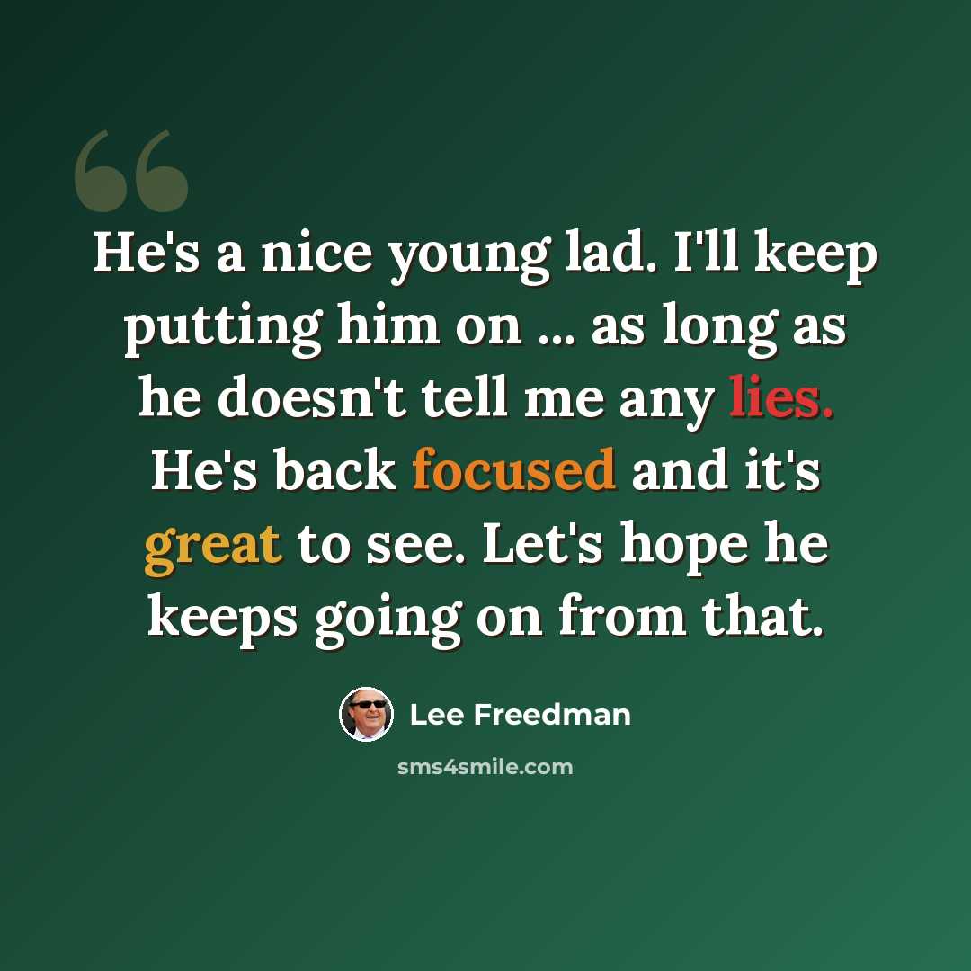 “He's a nice young lad. I'll keep putting him on ... as long as he doesn't tell me any lies. He's back focused and it's great to see. Let's hope he keeps going on from that.” quote by Lee Freedman
