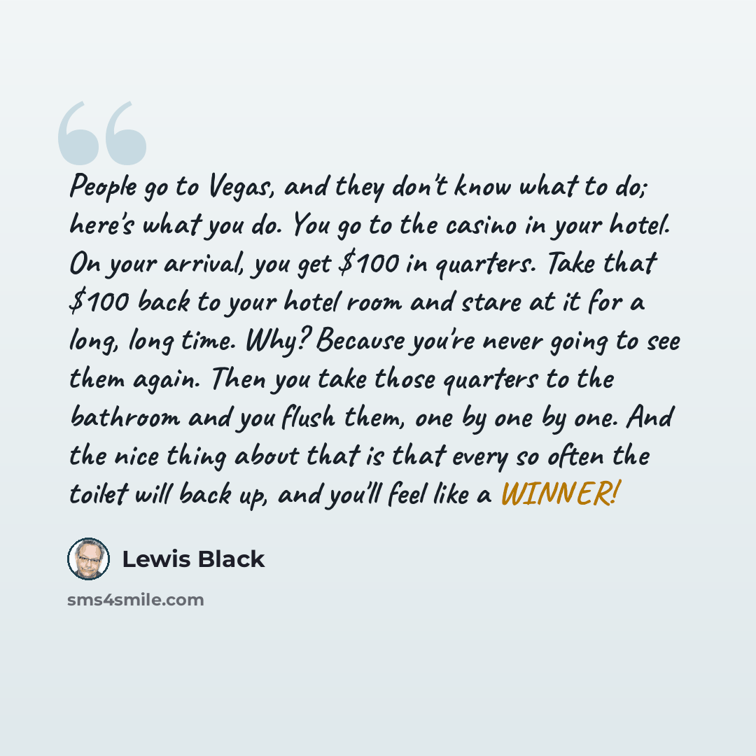 “People go to Vegas, and they don't know what to do; here's what you do. You go to the casino in your hotel. On your arrival, you get $100 in quarters. Take that $100 back to your hotel room and stare at it for a long, long time. Why? Because you're never going to see them again. Then you take…” quote by Lewis Black