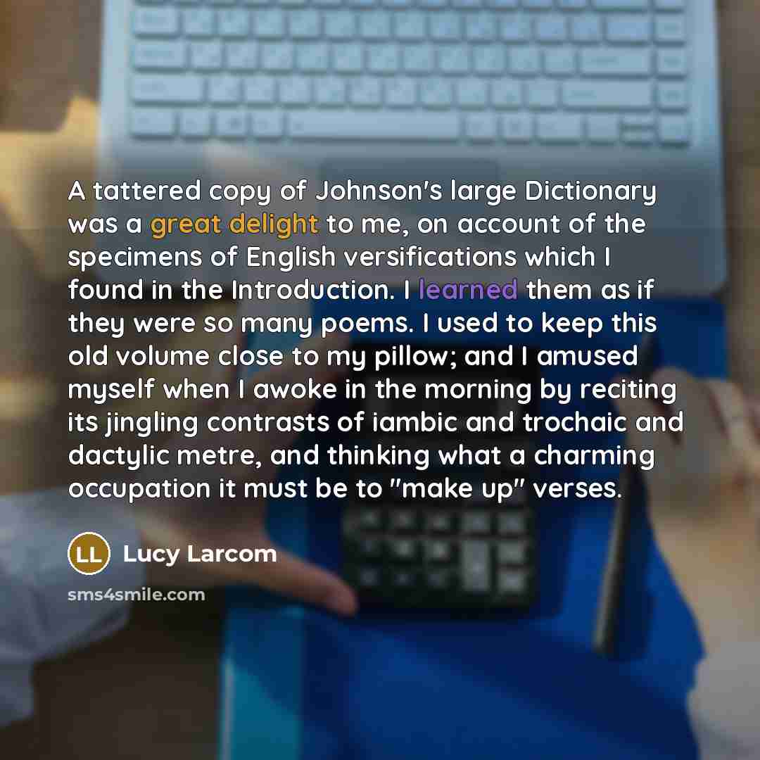 “A tattered copy of Johnson's large Dictionary was a great delight to me, on account of the specimens of English versifications which I found in the Introduction. I learned them as if they were so many poems. I used to keep this old volume close to my pillow; and I amused myself when I awoke in the…” quote by Lucy Larcom