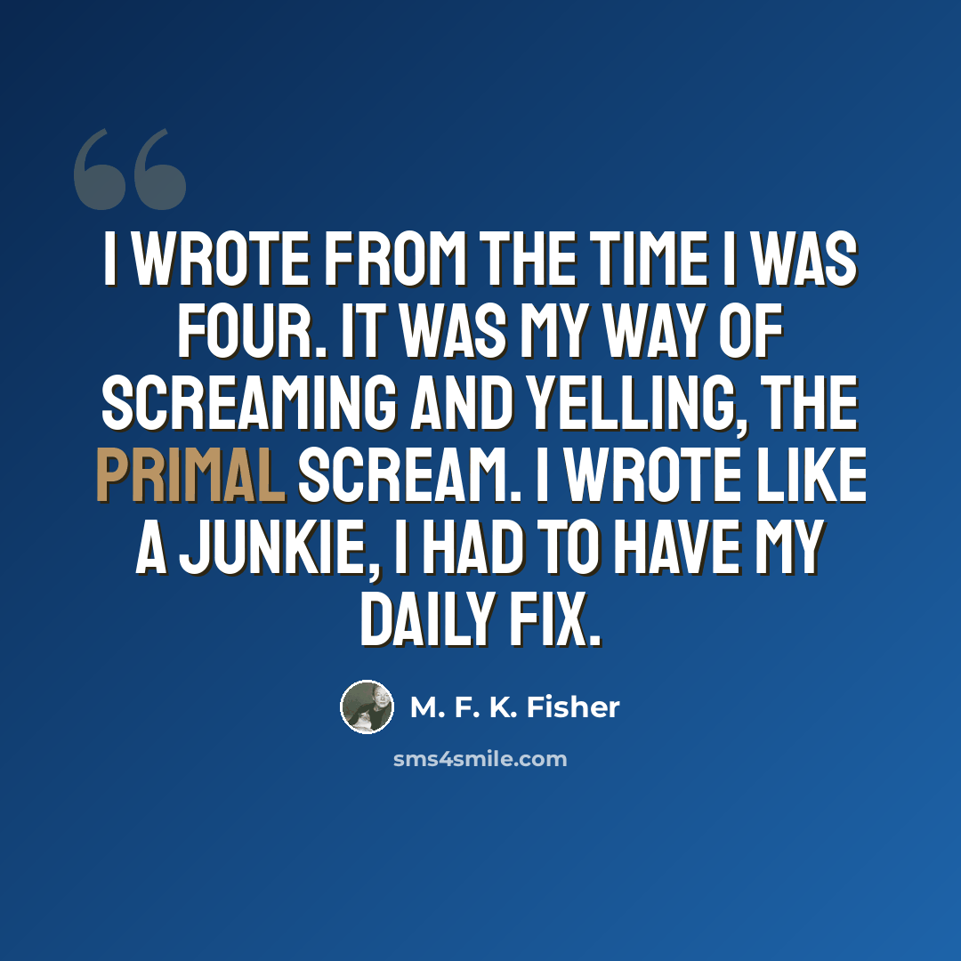 “I wrote from the time I was four. It was my way of screaming and yelling, the primal scream. I wrote like a junkie, I had to have my daily fix.” quote by M. F. K. Fisher