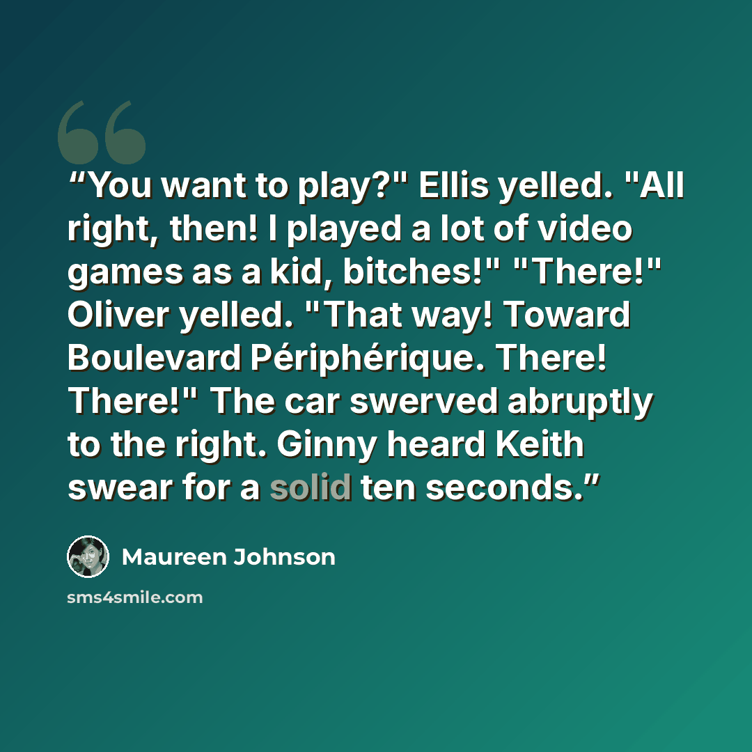 “You want to play?" Ellis yelled. "All right, then! I played a lot of video games as a kid, bitches!" "There!" Oliver yelled. "That way! Toward Boulevard Périphérique. There! There!" The car swerved abruptly to the right. Ginny heard Keith swear for a solid ten seconds.” quote by Maureen Johnson