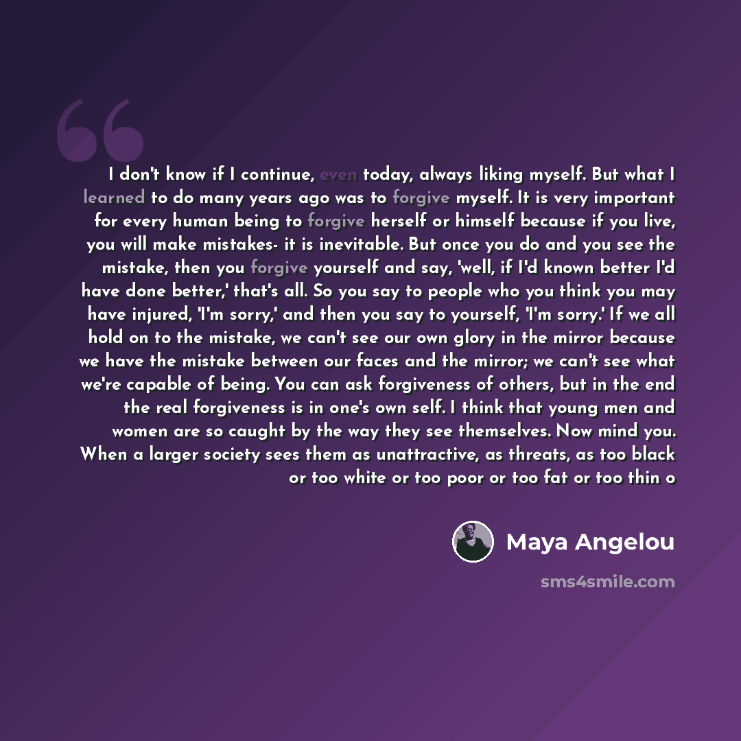 “I don't know if I continue, even today, always liking myself. But what I learned to do many years ago was to forgive myself. It is very important for every human being to forgive herself or himself because if you live, you will make mistakes- it is inevitable. But once you do and you see the…” quote by Maya Angelou