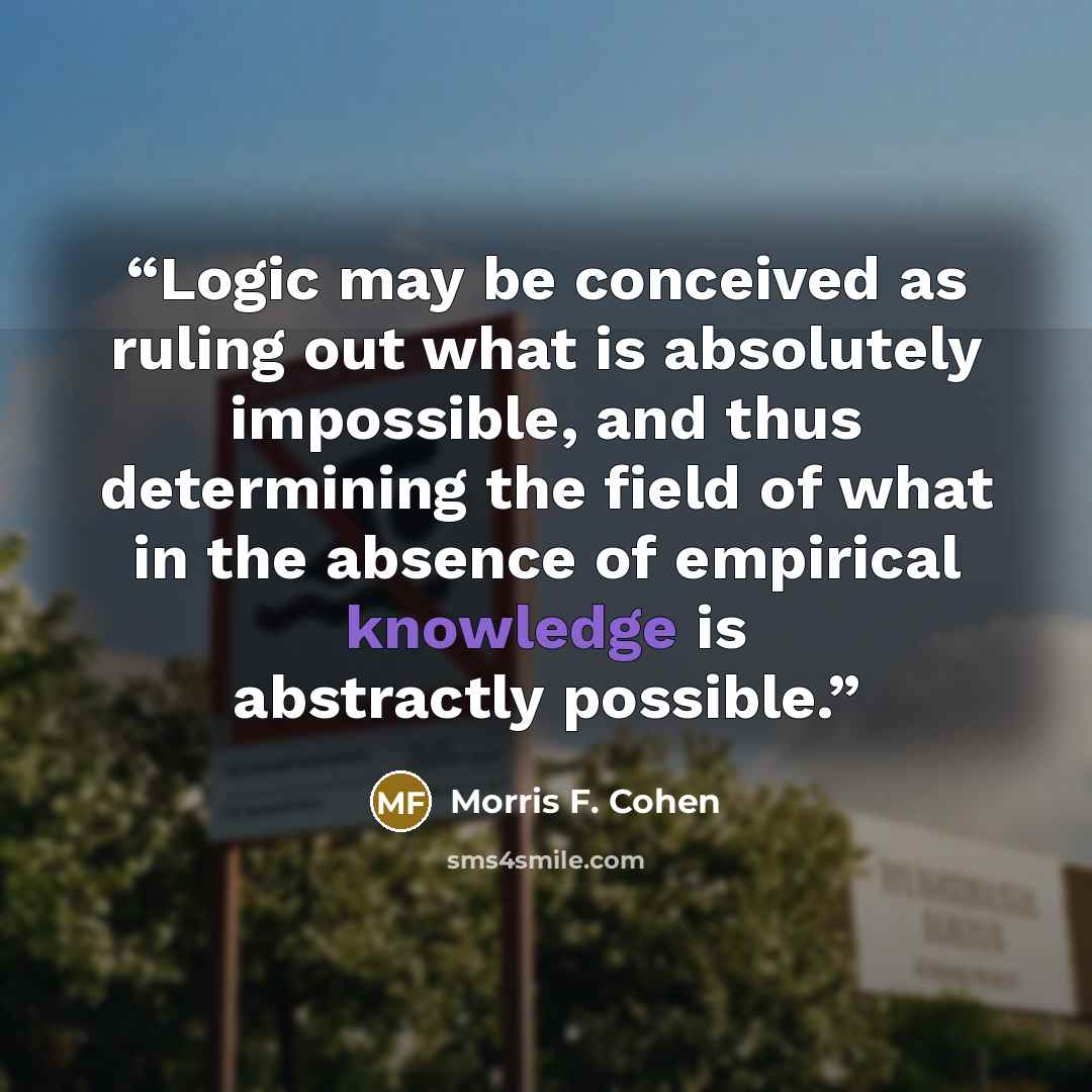 “Logic may be conceived as ruling out what is absolutely impossible, and thus determining the field of what in the absence of empirical knowledge is abstractly possible.” quote by Morris F. Cohen