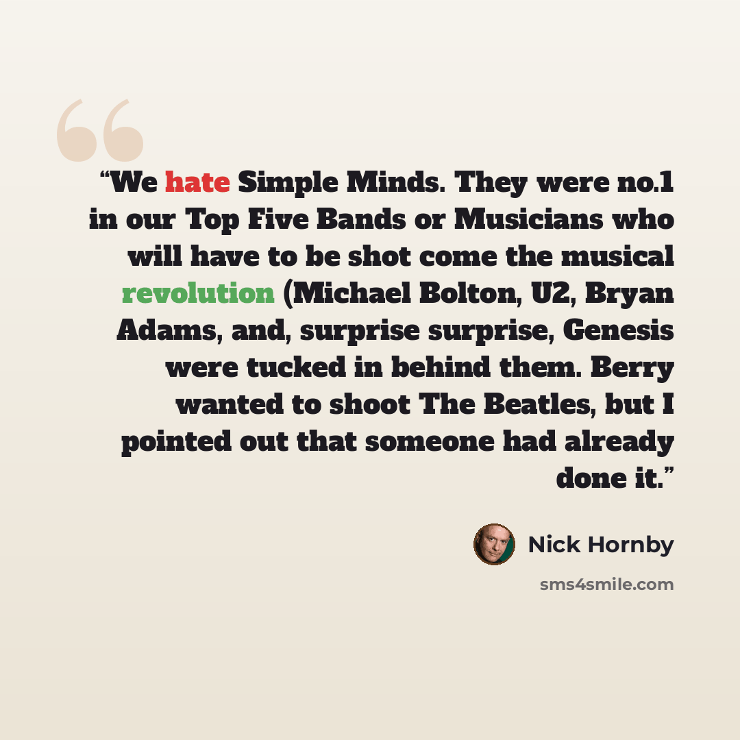 “We hate Simple Minds. They were no.1 in our Top Five Bands or Musicians who will have to be shot come the musical revolution (Michael Bolton, U2, Bryan Adams, and, surprise surprise, Genesis were tucked in behind them. Berry wanted to shoot The Beatles, but I pointed out that someone had already…” quote by Nick Hornby