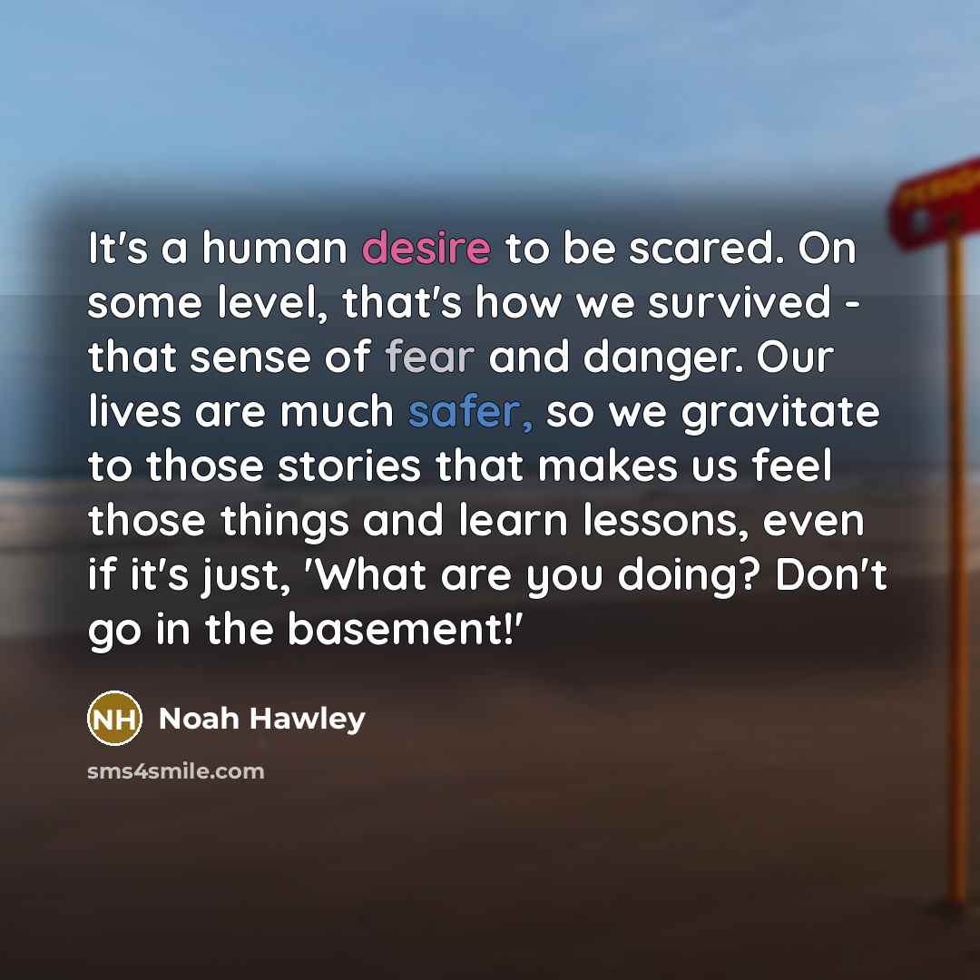 “It's a human desire to be scared. On some level, that's how we survived - that sense of fear and danger. Our lives are much safer, so we gravitate to those stories that makes us feel those things and learn lessons, even if it's just, 'What are you doing? Don't go in the basement!'” quote by Noah Hawley