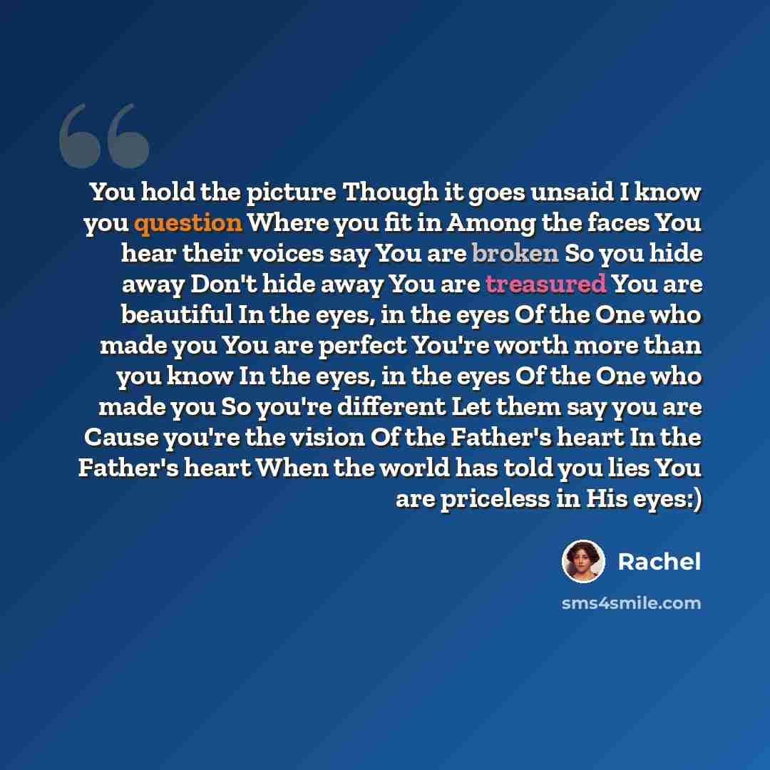“You hold the picture Though it goes unsaid I know you question Where you fit in Among the faces You hear their voices say You are broken So you hide away Don't hide away You are treasured You are beautiful In the eyes, in the eyes Of the One who made you You are perfect You're worth more than you…” quote by Rachel