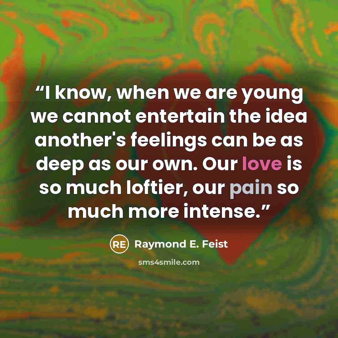 “I know, when we are young we cannot entertain the idea another's feelings can be as deep as our own. Our love is so much loftier, our pain so much more intense.” quote by Raymond E. Feist