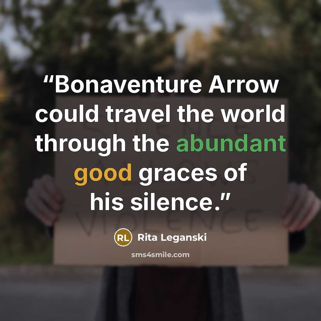 “Bonaventure Arrow could travel the world through the abundant good graces of his silence.” quote by Rita Leganski