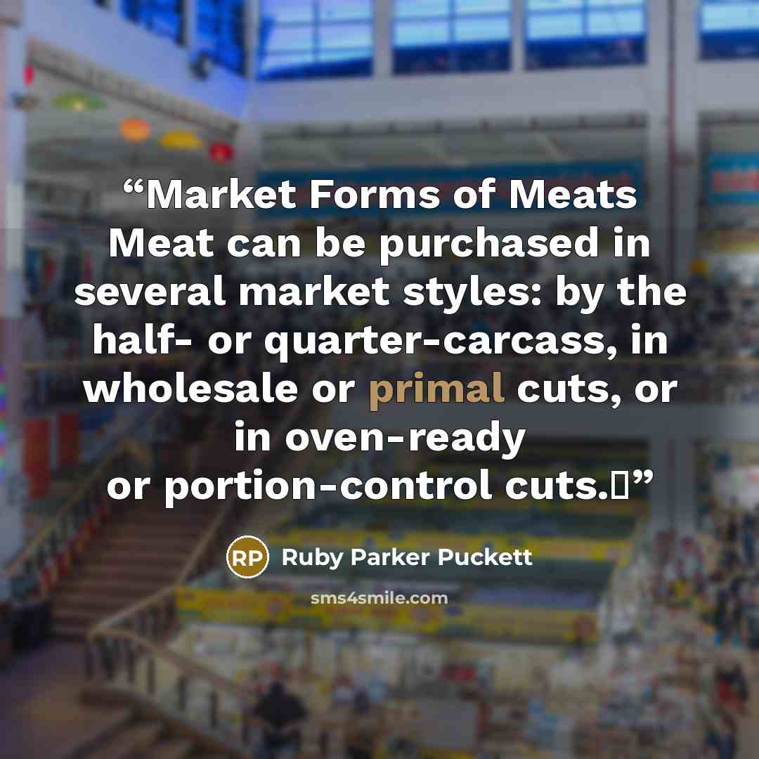“Market Forms of Meats Meat can be purchased in several market styles: by the half- or quarter-carcass, in wholesale or primal cuts, or in oven-ready or portion-control cuts.Δ” quote by Ruby Parker Puckett