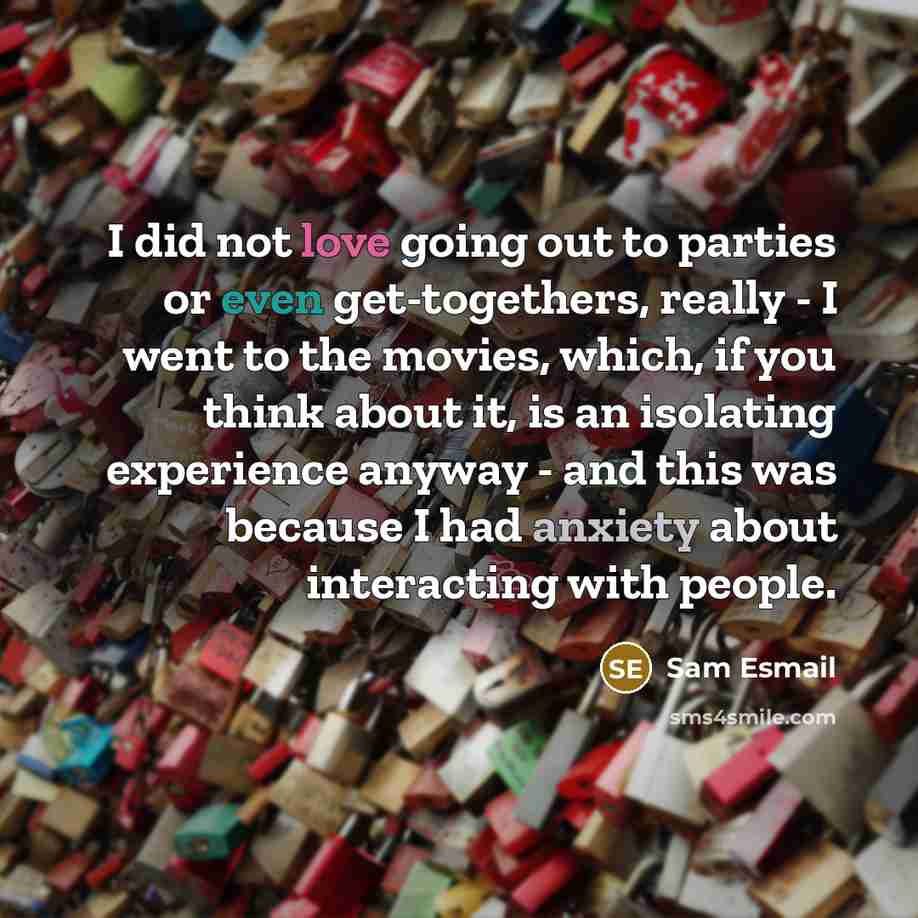 “I did not love going out to parties or even get-togethers, really - I went to the movies, which, if you think about it, is an isolating experience anyway - and this was because I had anxiety about interacting with people.” quote by Sam Esmail