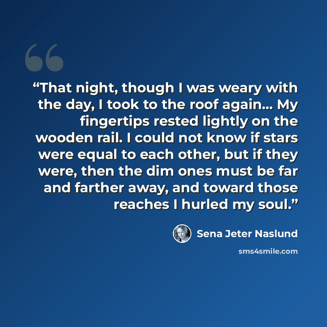 “That night, though I was weary with the day, I took to the roof again… My fingertips rested lightly on the wooden rail. I could not know if stars were equal to each other, but if they were, then the dim ones must be far and farther away, and toward those reaches I hurled my soul.” quote by Sena Jeter Naslund