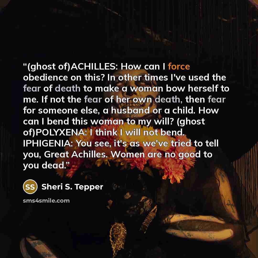 “(ghost of)ACHILLES: How can I force obedience on this? In other times I've used the fear of death to make a woman bow herself to me. If not the fear of her own death, then fear for someone else, a husband or a child. How can I bend this woman to my will? (ghost of)POLYXENA: I think I will not…” quote by Sheri S. Tepper