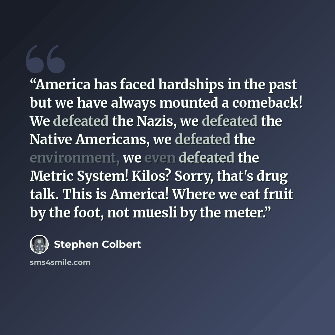 “America has faced hardships in the past but we have always mounted a comeback! We defeated the Nazis, we defeated the Native Americans, we defeated the environment, we even defeated the Metric System! Kilos? Sorry, that's drug talk. This is America! Where we eat fruit by the foot, not muesli by…” quote by Stephen Colbert