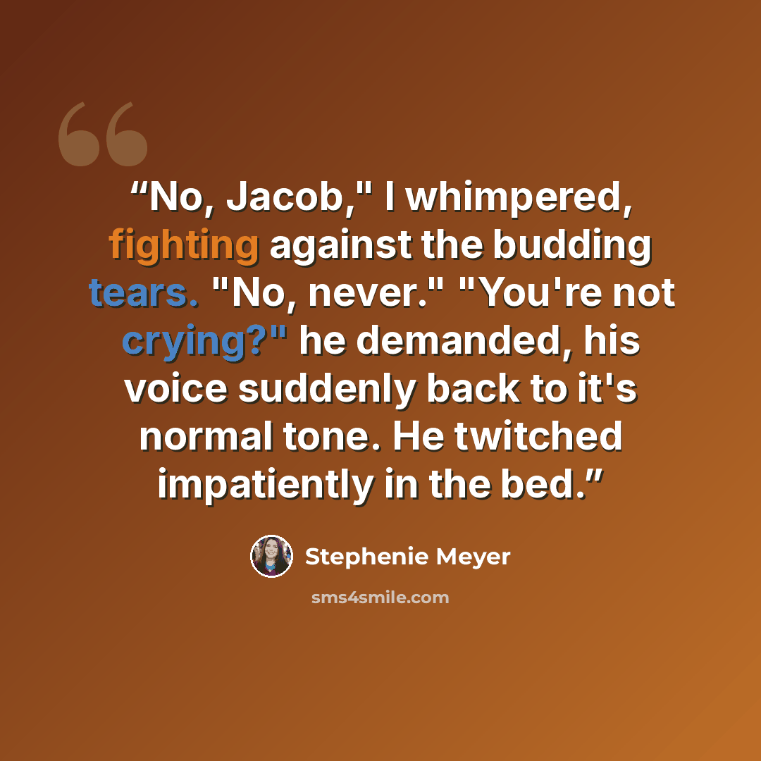 “No, Jacob," I whimpered, fighting against the budding tears. "No, never." "You're not crying?" he demanded, his voice suddenly back to it's normal tone. He twitched impatiently in the bed.” quote by Stephenie Meyer