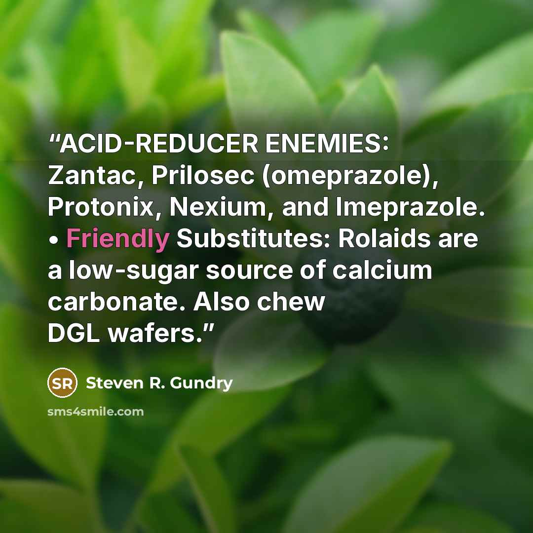 “ACID-REDUCER ENEMIES: Zantac, Prilosec (omeprazole), Protonix, Nexium, and Imeprazole. • Friendly Substitutes: Rolaids are a low-sugar source of calcium carbonate. Also chew DGL wafers.” quote by Steven R. Gundry