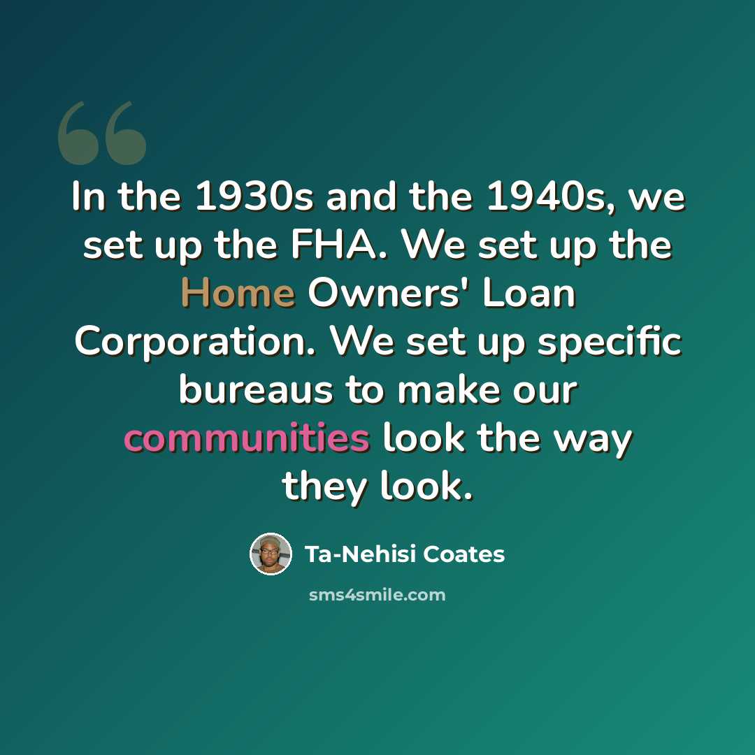“In the 1930s and the 1940s, we set up the FHA. We set up the Home Owners' Loan Corporation. We set up specific bureaus to make our communities look the way they look.” quote by Ta-Nehisi Coates