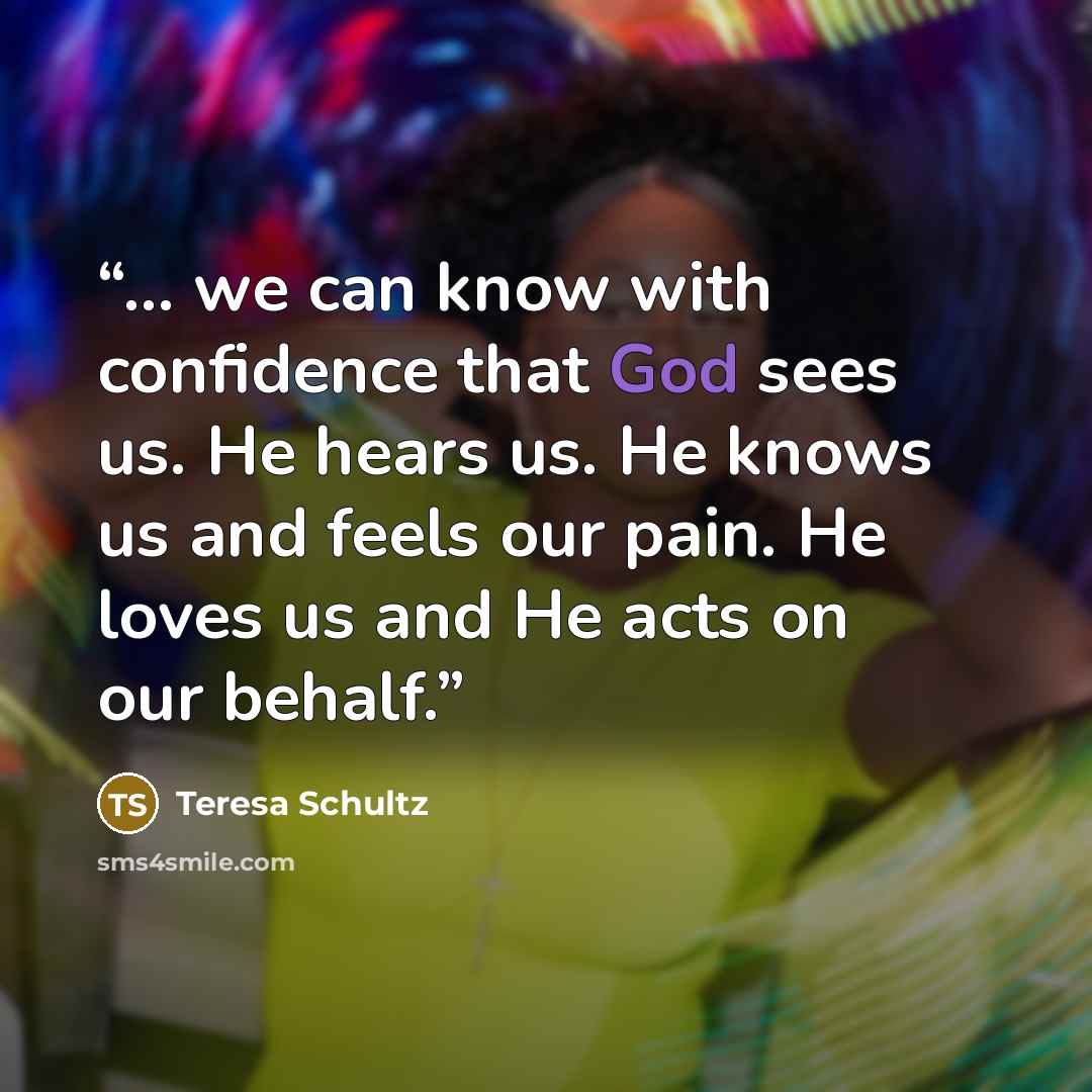 “... we can know with confidence that God sees us. He hears us. He knows us and feels our pain. He loves us and He acts on our behalf.” quote by Teresa Schultz