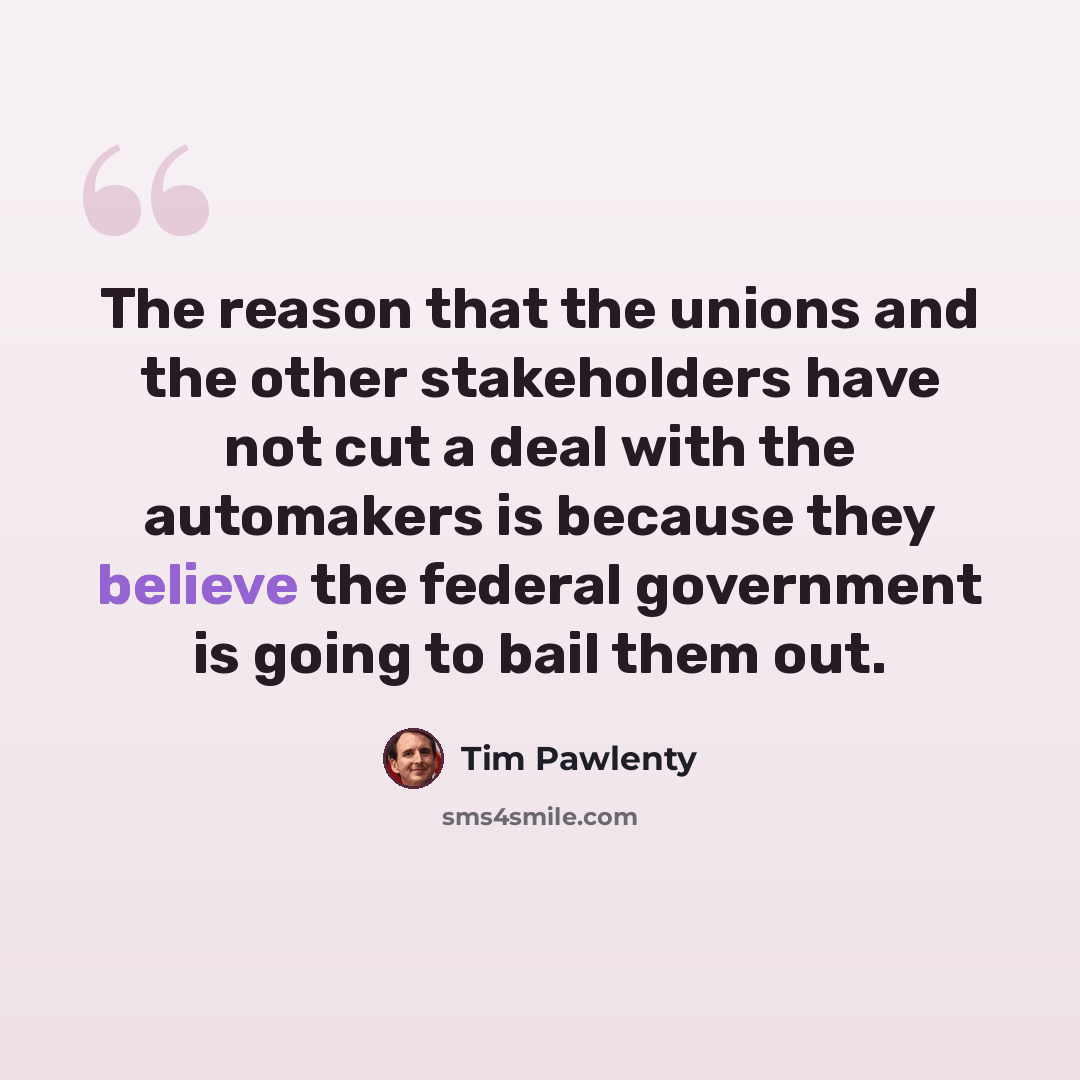 “The reason that the unions and the other stakeholders have not cut a deal with the automakers is because they believe the federal government is going to bail them out.” quote by Tim Pawlenty