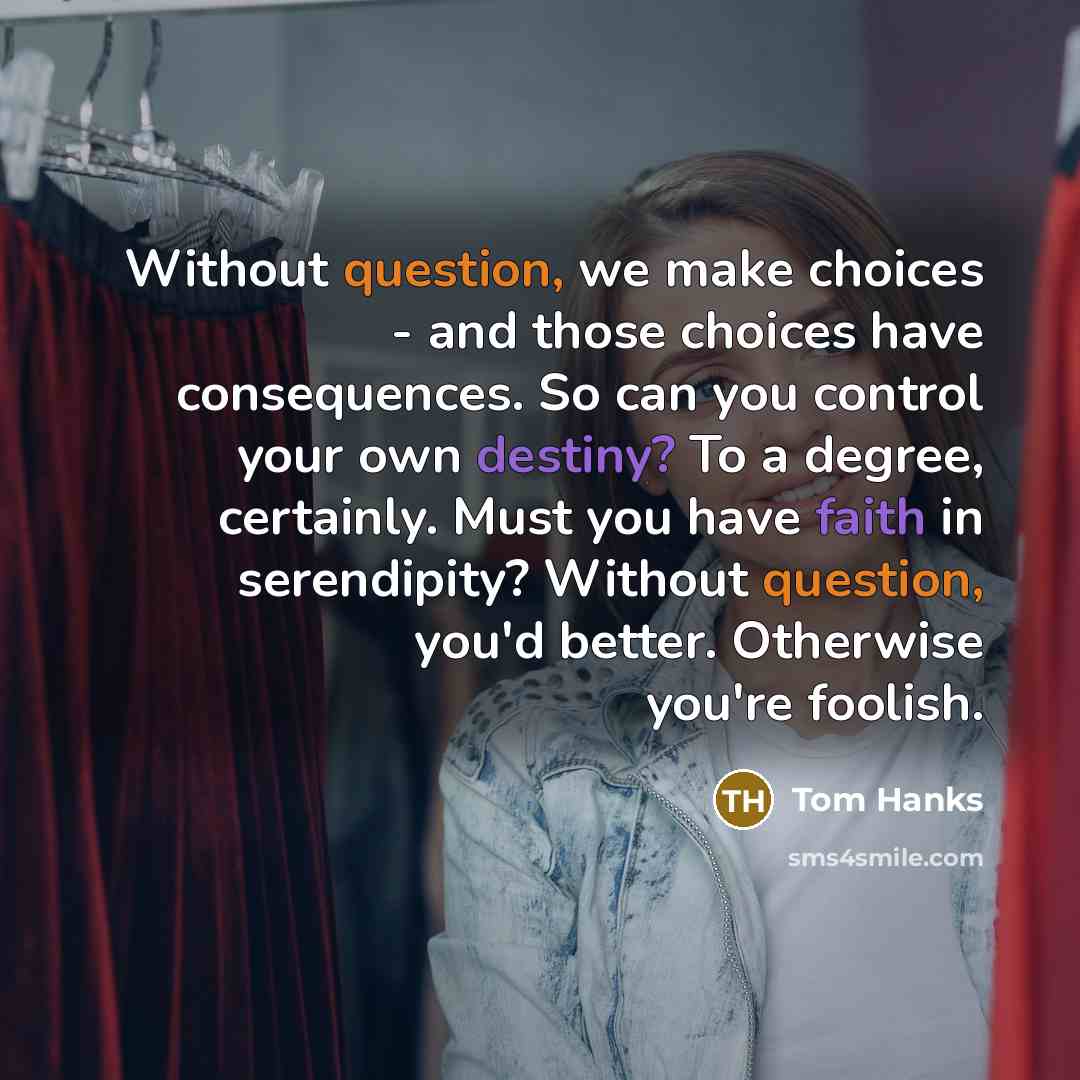 “Without question, we make choices - and those choices have consequences. So can you control your own destiny? To a degree, certainly. Must you have faith in serendipity? Without question, you'd better. Otherwise you're foolish.” quote by Tom Hanks