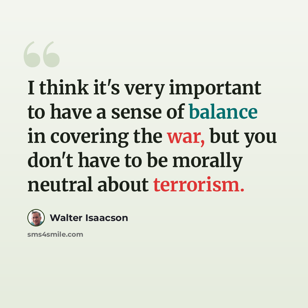 “I think it's very important to have a sense of balance in covering the war, but you don't have to be morally neutral about terrorism.” quote by Walter Isaacson