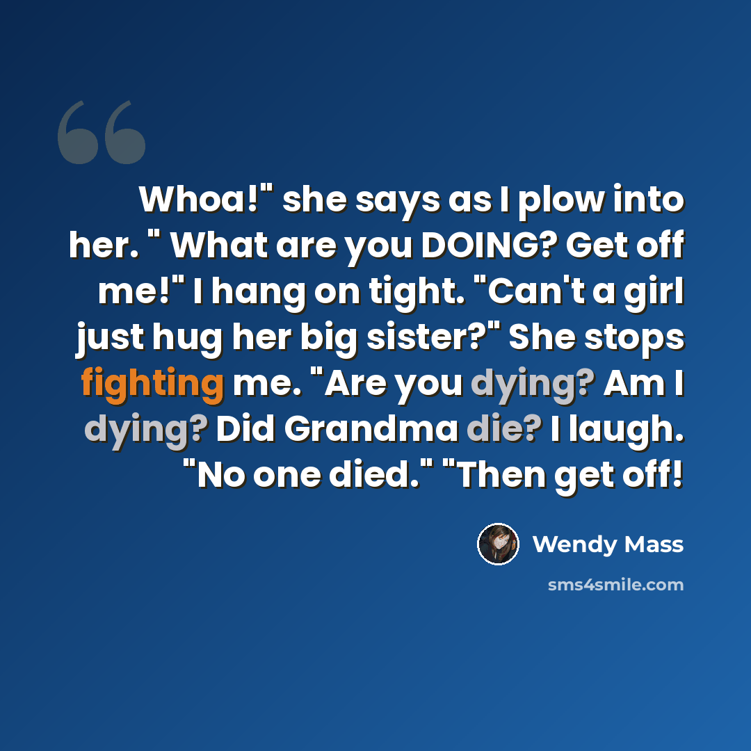 “Whoa!" she says as I plow into her. " What are you DOING? Get off me!" I hang on tight. "Can't a girl just hug her big sister?" She stops fighting me. "Are you dying? Am I dying? Did Grandma die? I laugh. "No one died." "Then get off!” quote by Wendy Mass