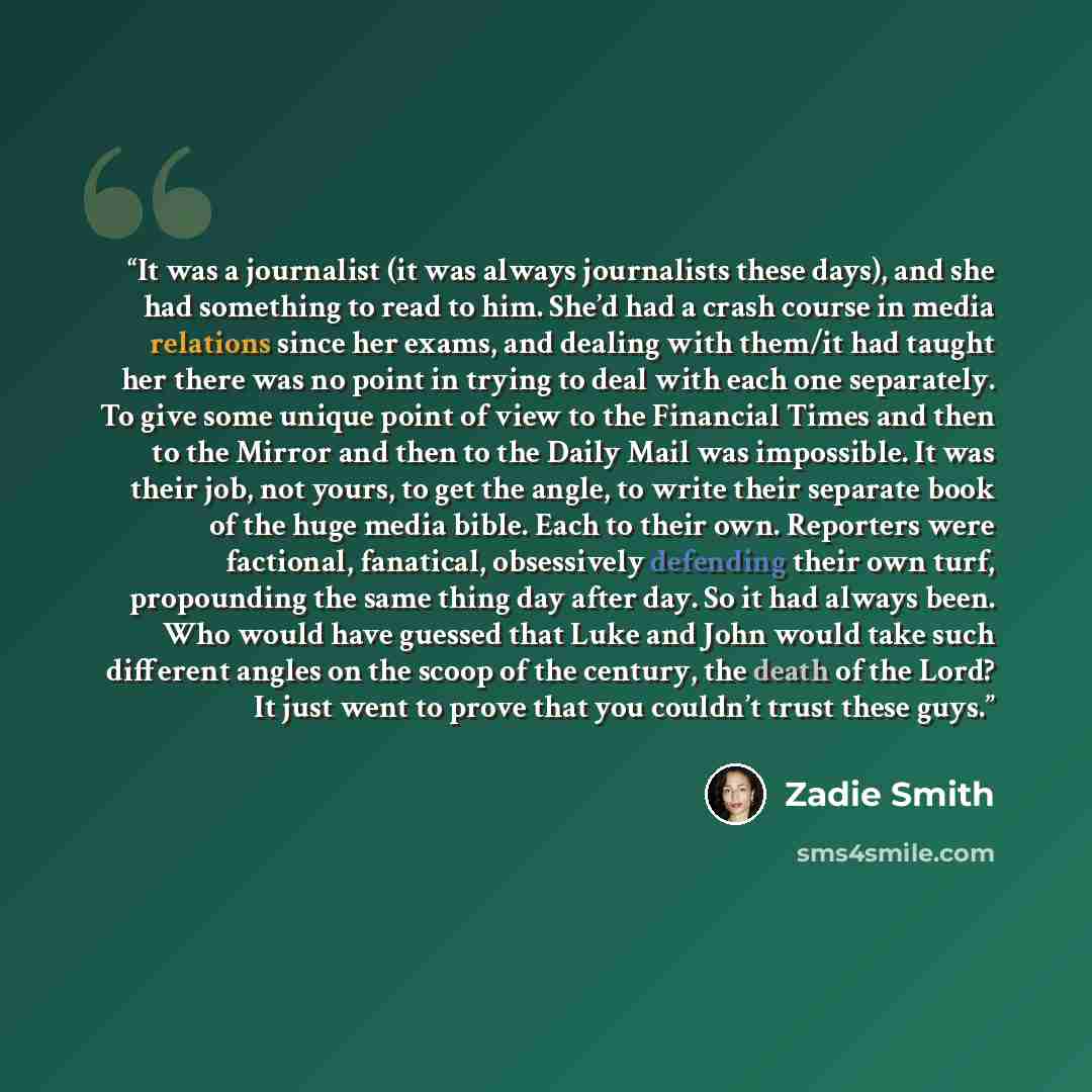 “It was a journalist (it was always journalists these days), and she had something to read to him. She’d had a crash course in media relations since her exams, and dealing with them/it had taught her there was no point in trying to deal with each one separately. To give some unique point of view to…” quote by Zadie Smith