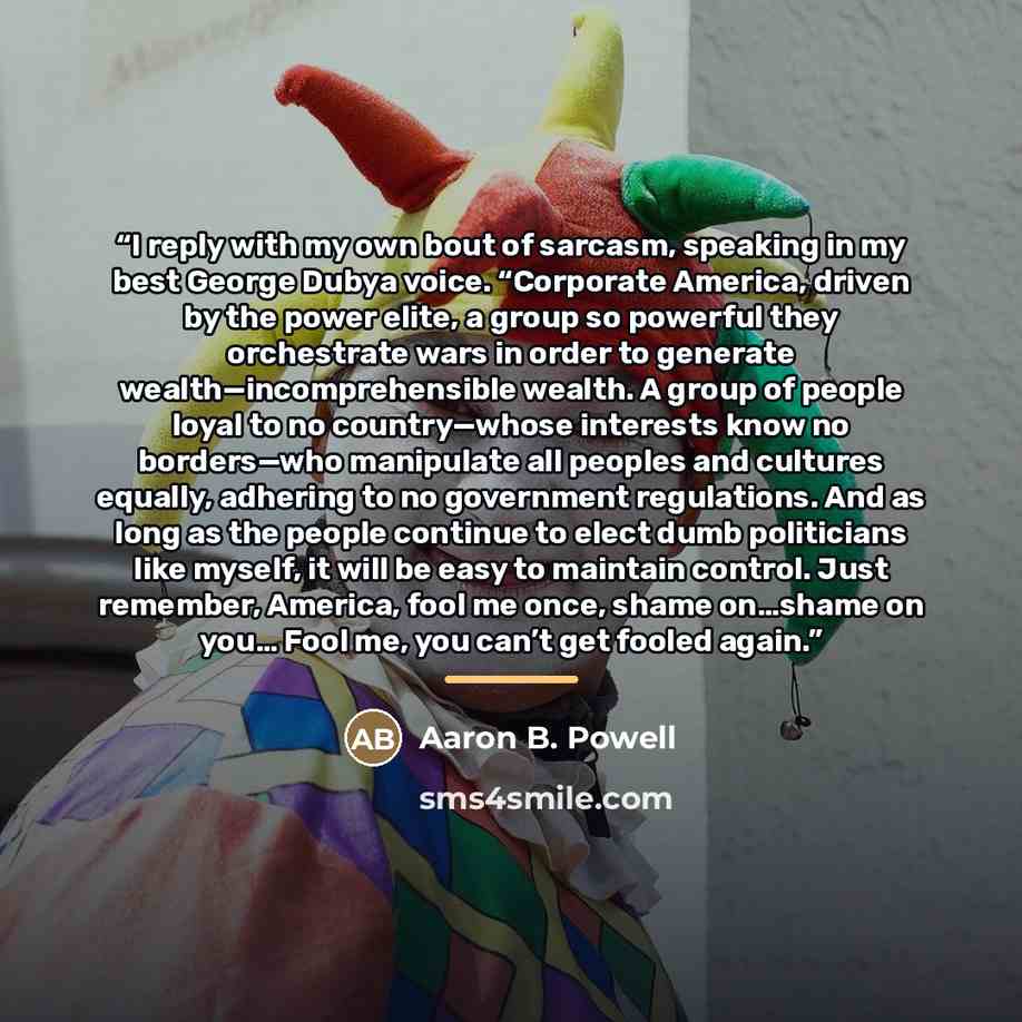 “I reply with my own bout of sarcasm, speaking in my best George Dubya voice. “Corporate America, driven by the power elite, a group so powerful they orchestrate wars in order to generate wealth—incomprehensible wealth. A group of people loyal to no country—whose interests know no borders—who…” quote by Aaron B. Powell