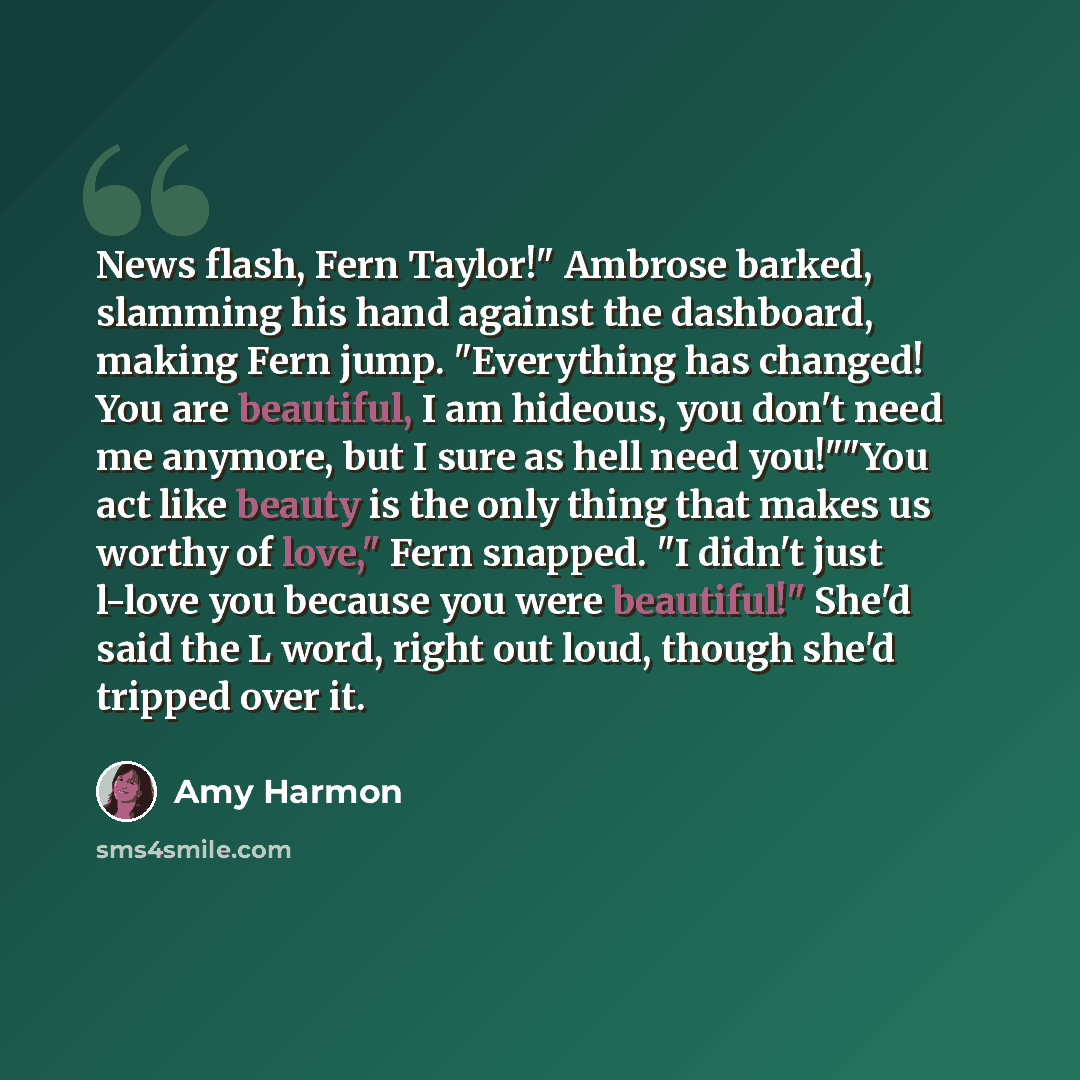 “News flash, Fern Taylor!" Ambrose barked, slamming his hand against the dashboard, making Fern jump. "Everything has changed! You are beautiful, I am hideous, you don't need me anymore, but I sure as hell need you!""You act like beauty is the only thing that makes us worthy of love," Fern snapped…” quote by Amy Harmon