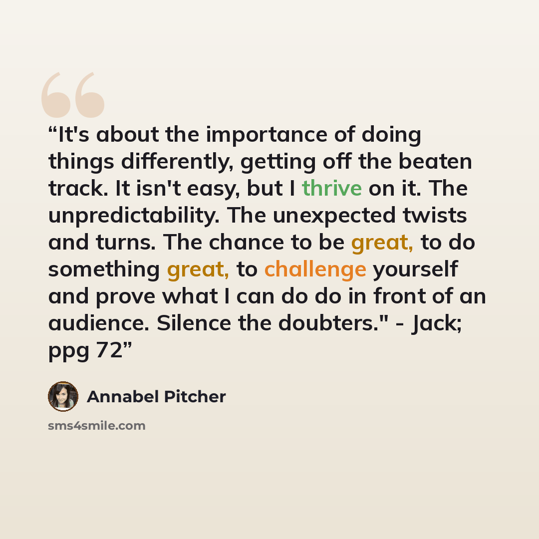 “It's about the importance of doing things differently, getting off the beaten track. It isn't easy, but I thrive on it. The unpredictability. The unexpected twists and turns. The chance to be great, to do something great, to challenge yourself and prove what I can do do in front of an audience…” quote by Annabel Pitcher