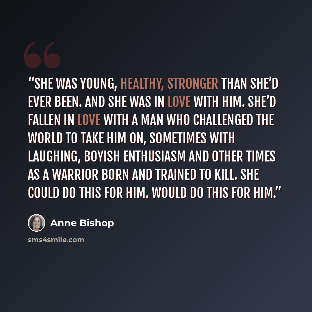 “She was young, healthy, stronger than she’d ever been. And she was in love with him. She’d fallen in love with a man who challenged the world to take him on, sometimes with laughing, boyish enthusiasm and other times as a warrior born and trained to kill. She could do this for him. Would do this…” quote by Anne Bishop