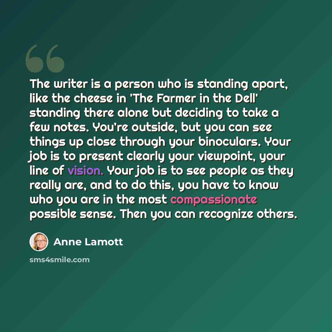 “The writer is a person who is standing apart, like the cheese in 'The Farmer in the Dell' standing there alone but deciding to take a few notes. You’re outside, but you can see things up close through your binoculars. Your job is to present clearly your viewpoint, your line of vision. Your job is…” quote by Anne Lamott