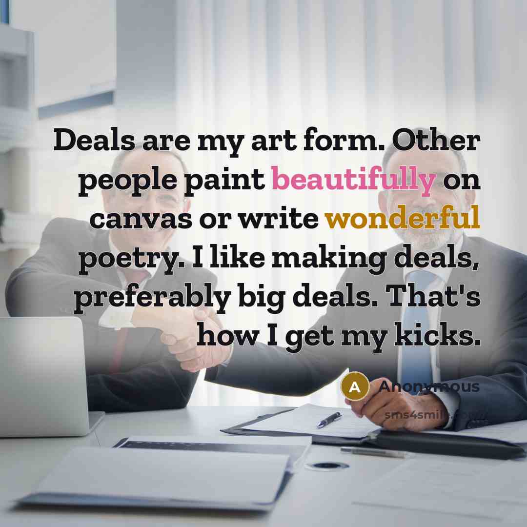“Deals are my art form. Other people paint beautifully on canvas or write wonderful poetry. I like making deals, preferably big deals. That's how I get my kicks.” quote by Anonymous