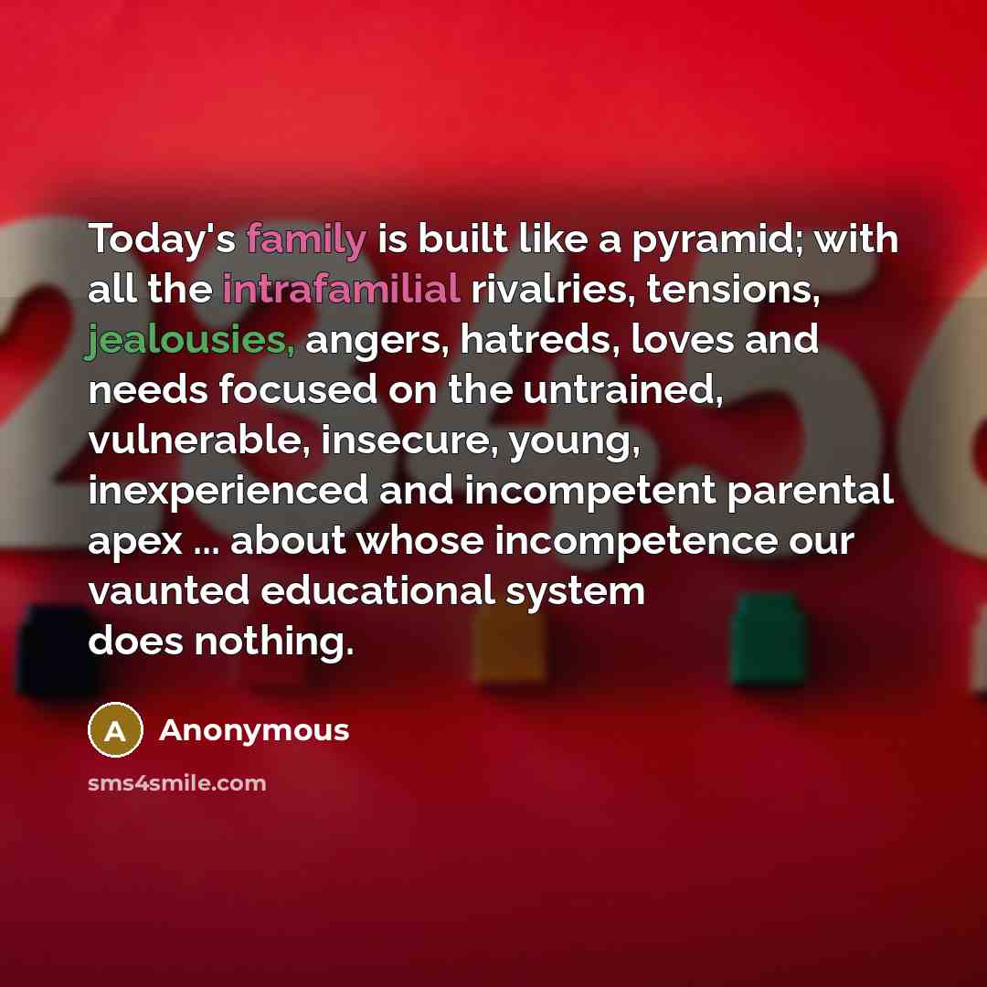 “Today's family is built like a pyramid; with all the intrafamilial rivalries, tensions, jealousies, angers, hatreds, loves and needs focused on the untrained, vulnerable, insecure, young, inexperienced and incompetent parental apex ... about whose incompetence our vaunted educational system does…” quote by Anonymous