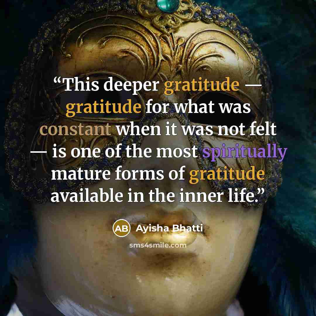 “This deeper gratitude — gratitude for what was constant when it was not felt — is one of the most spiritually mature forms of gratitude available in the inner life.” quote by Ayisha Bhatti