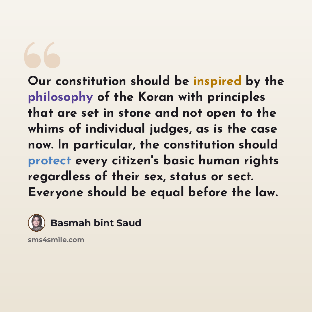 “Our constitution should be inspired by the philosophy of the Koran with principles that are set in stone and not open to the whims of individual judges, as is the case now. In particular, the constitution should protect every citizen's basic human rights regardless of their sex, status or sect…” quote by Basmah bint Saud